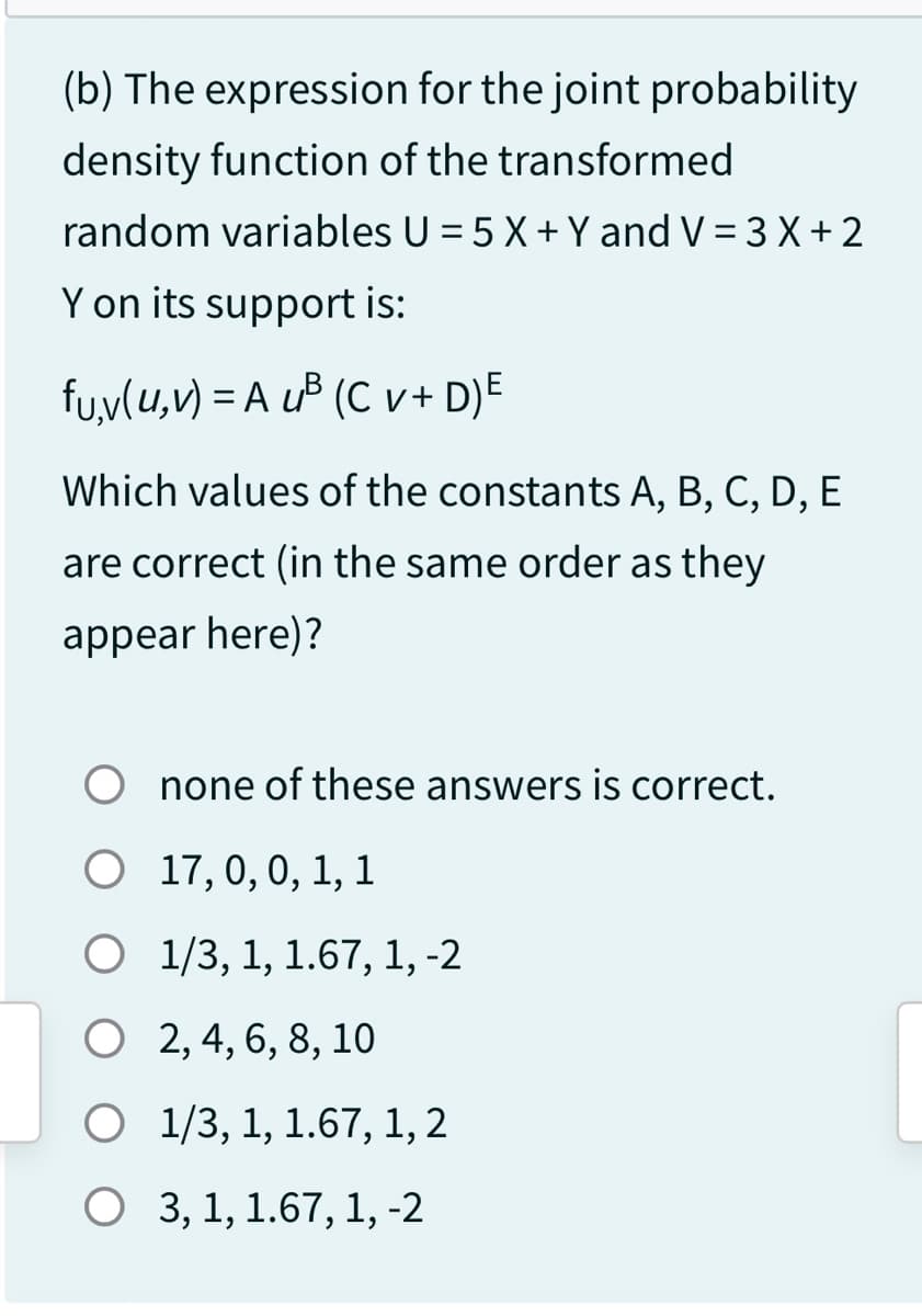 (b) The expression for the joint probability
density function of the transformed
random variables U = 5 X + Y and V = 3 X + 2
Y on its support is:
fu,v(u,v) = A u³ (Cv+ D)E
Which values of the constants A, B, C, D, E
are correct (in the same order as they
appear here)?
none of these answers is correct.
O
17, 0, 0, 1, 1
O
1/3, 1, 1.67, 1, -2
O
2, 4, 6, 8, 10
O 1/3, 1, 1.67, 1, 2
O 3, 1, 1.67, 1, -2