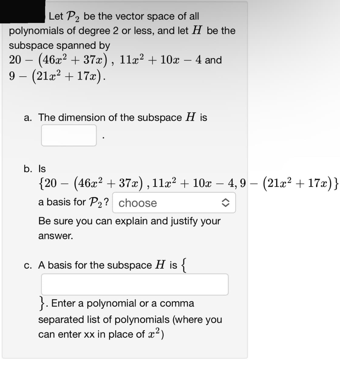 Let P2 be the vector space of all
polynomials of degree 2 or less, and let H be the
subspace spanned by
20 (46x² + 37x), 11x² + 10x - 4 and
9- (21x² + 17x).
a. The dimension of the subspace His
b. Is
{20 − (46x² + 37x), 11x² + 10x − 4, 9 –
4,9 − (21x² + 17x)}
a basis for P₂? choose
Be sure you can explain and justify your
answer.
c. A basis for the subspace H is {
Enter a polynomial or a comma
separated list of polynomials (where you
can enter xx in place of x²)