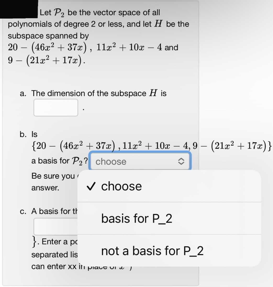 Let P₂ be the vector space of all
polynomials of degree 2 or less, and let H be the
subspace spanned by
20 − (46x² + 37x), 11x² + 10x − 4 and
9- (21x² + 17x).
a. The dimension of the subspace H is
b. Is
{20 − (46x² + 37x), 11x² + 10x − 4,9 − (21x² + 17x)}
a basis for P₂? choose
î
Be sure you
✓ choose
answer.
c. A basis for th
basis for P_2
Enter a p
separated lis
can enter xx in piavt vi & I
not a basis for P_2