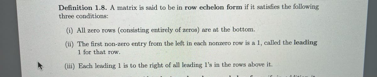 Definition 1.8. A matrix is said to be in row echelon form if it satisfies the following
three conditions:
(i) All zero rows (consisting entirely of zeros) are at the bottom.
(ii) The first non-zero entry from the left in each nonzero row is a 1, called the leading
1 for that row.
(iii) Each leading 1 is to the right of all leading 1's in the rows above it.
dition i