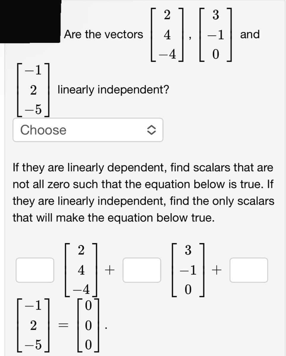 -1
B-
2 linearly independent?
-5
Choose
-1
Are the vectors
2
-5
If they are linearly dependent, find scalars that are
not all zero such that the equation below is true. If
they are linearly independent, find the only scalars
that will make the equation below true.
=
2
4
0
2
3
QC
4
-4
0
0
+
î
3
H
0
and
-1 +