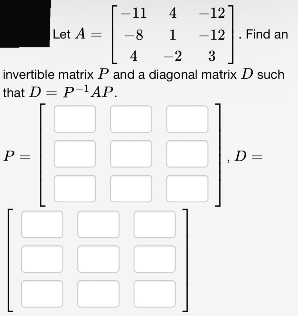 4
- 12
-8
1 -12
4
-2
3
invertible matrix P and a diagonal matrix D such
that D = P−¹ AP.
P=
=
Let A =
-
11
"
. Find an
D=