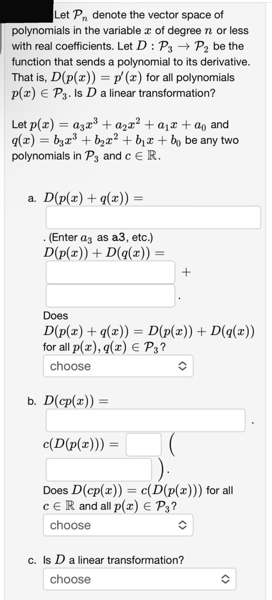 Let Pn denote the vector space of
polynomials in the variable x of degree n or less
with real coefficients. Let D : P3 - P2 be the
function that sends a polynomial to its derivative.
That is, D(p(x)) = p' (x) for all polynomials
p(x) = P3. Is D a linear transformation?
Let p(x)
=
a³x³ + ²x² + a₁ + a₁ and
q(x) = b3x³ + b₂x² + b₁x + b₁ be any two
polynomials in P3 and c E R.
a. D(p(x) + q(x)) =
. (Enter a3 as a3, etc.)
D(p(x)) + D(q(x)) =
Does
D(p(x) + q(x)) = D(p(x)) + D(q(x))
for all p(x), q(x) = P3?
choose
b. D(cp(x)) =
+
c(D(p(x))) =
=
Does D(cp(x)) = c(D(p(x))) for all
CER and all p(x) = P3?
choose
✪
c. Is D a linear transformation?
choose
◆