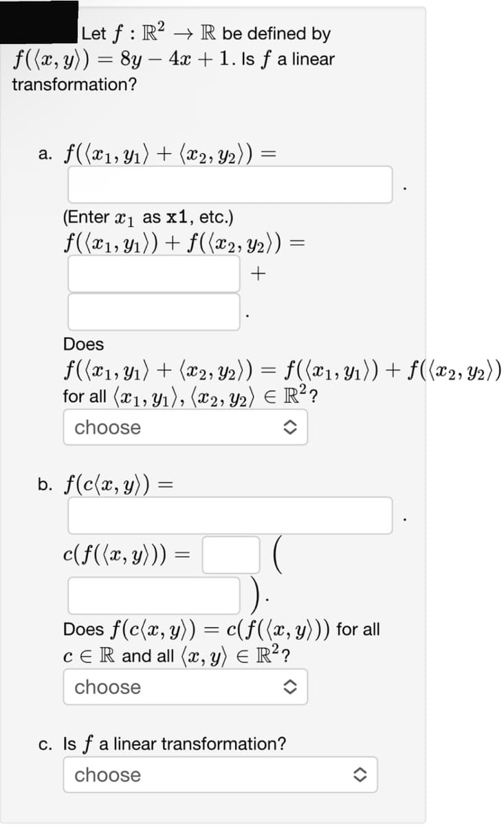 Let f: R²R be defined by
f((x, y)) = 8y - 4x + 1. Is ƒ a linear
transformation?
a. f((x1, y₁) + (x2, Y2))
(Enter x₁ as x1, etc.)
f((x₁, y₁)) + f((x2, y₂)) =
+
Does
f((x1, y₁) + (x2, 2)) = f((x₁, y₁)) + f((x2, ₂))
for all (x1, y₁), (x2, Y₂) € R²?
choose
b. f(c(x, y)) =
c(f((x, y))) =
Does f(c(x, y)) = c(f((x, y))) for all
CER and all (x, y) = R²?
choose
c. Is f a linear transformation?
choose