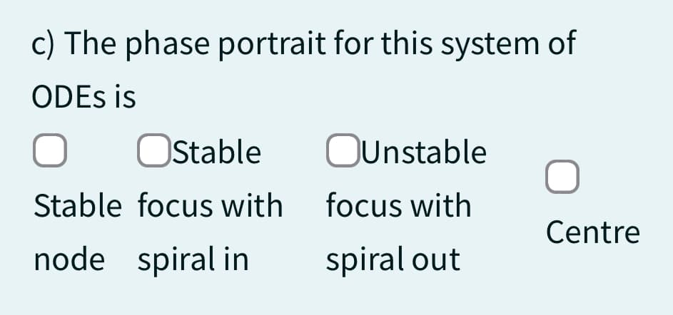 c) The phase portrait for this system of
ODEs is
O
Stable
Stable focus with
node spiral in
OUnstable
focus with
spiral out
O
Centre