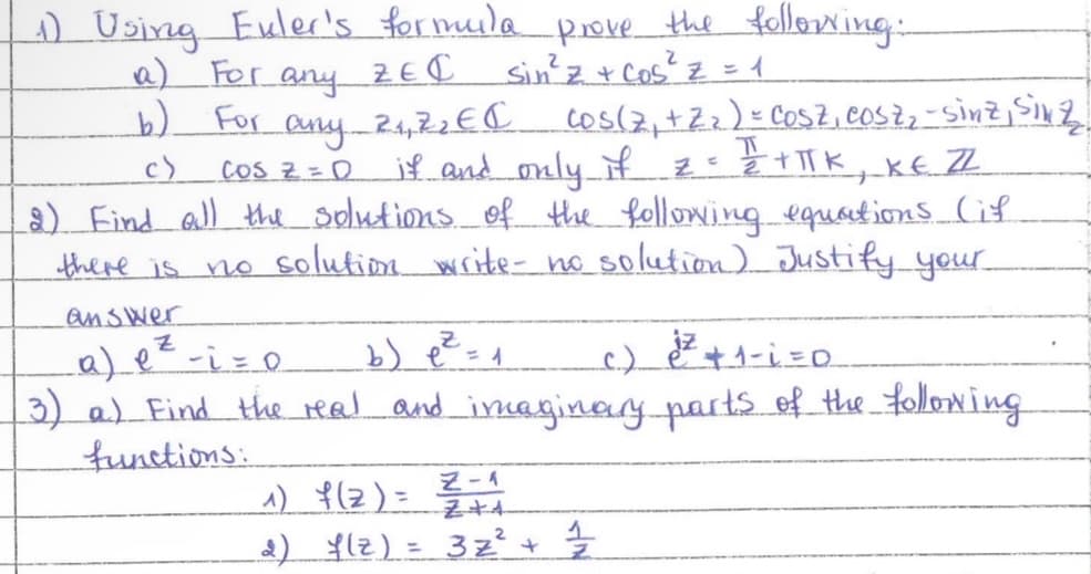 (1) Using Euler's formula prove the following:
a) For any ZEI Sin ² z + Cos² Z = 1
For any
b)
c)
2₁,2₂ € ( COS(7₁ +2₂) = COSZ, COSZ₂ - sinz, Siv 2₂
cos z = D if and only if == 1/2 +TTK, KE ZZ
ㅠ
2) Find all the solutions of the following equations Gif
there is no solution write- no solution) Justify your
answer
Z
a) e ²-i = 0
b) e ² = 1
c.) e ²² + 1 -i=0
3) a) Find the real and imaginary parts of the following
functions:
^) f(2)= ²² +1₁
소
2) f(z) = 3z² + 1/2