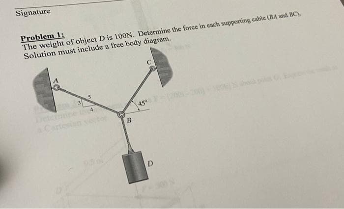 Signature
Problem 1:
The weight of object D is 100N. Determine the force in each supporting cable (BA and BC).
Solution must include a free body diagram.
Determi
a Cartes
45° F
B
D