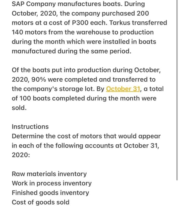 SAP Company manufactures boats. During
October, 2020, the company purchased 200
motors at a cost of P300 each. Tarkus transferred
140 motors from the warehouse to production
during the month which were installed in boats
manufactured during the same period.
Of the boats put into production during October,
2020, 90% were completed and transferred to
the company's storage lot. By October 31, a total
of 100 boats completed during the month were
sold.
Instructions
Determine the cost of motors that would appear
in each of the following accounts at October 31,
2020:
Raw materials inventory
Work in process inventory
Finished goods inventory
Cost of goods sold