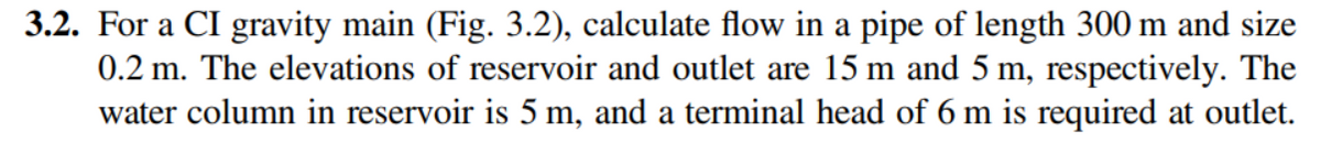 3.2. For a CI gravity main (Fig. 3.2), calculate flow in a pipe of length 300 m and size
0.2 m. The elevations of reservoir and outlet are 15 m and 5 m, respectively. The
water column in reservoir is 5 m, and a terminal head of 6 m is required at outlet.
