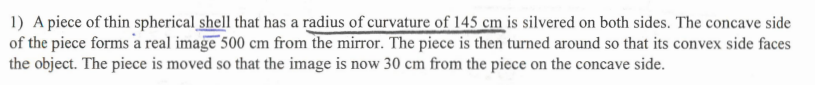 1) A piece of thin spherical shell that has a radius of curvature of 145 cm is silvered on both sides. The concave side
of the piece forms a real image 500 cm from the mirror. The piece is then turned around so that its convex side faces
the object. The piece is moved so that the image is now 30 cm from the piece on the concave side.
