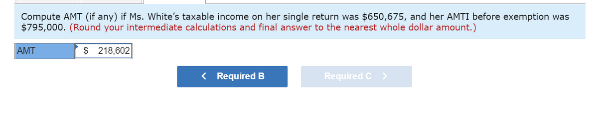 Compute AMT (if any) if Ms. White's taxable income on her single return was $650,675, and her AMTI before exemption was
$795,000. (Round your intermediate calculations and final answer to the nearest whole dollar amount.)
AMT
$ 218,602
< Required B
Required C >
