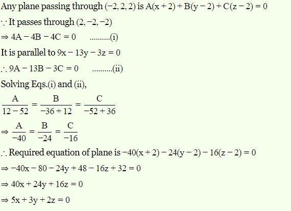 Any plane passing through (-2, 2, 2) is A(x+2) + B(y – 2)+C(z- 2) = 0
: It passes through (2, –2, –2)
— 4А — 4B — 4С 3D0
.(i)
It is parallel to 9x- 13y - 3z = 0
. 9A – 13B – 3C = 0
.(i)
Solving Eqs.(i) and (ii),
A
B
C
12 - 52
-36 + 12
-52 + 36
A
B
C
-40
-24 -16
.. Required equation of plane is -40(x+2)– 24(y – 2)– 16(z – 2) = 0
→-40x – 80 – 24y + 48 – 16z + 32 = 0
= 40x + 24y + 16z = 0
→ 5x+ 3y + 2z = 0
