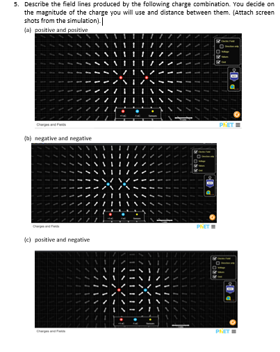 5. Describe the field lines produced by the following charge combination. You decide on
the magnitude of the charge you will use and distance between them. (Attach screen
shots from the simulation).
(a) positive and positive
Charges and Fes
PIET
(b) negative and negative
PhET
(c) positive and negative
Char nde
PET
