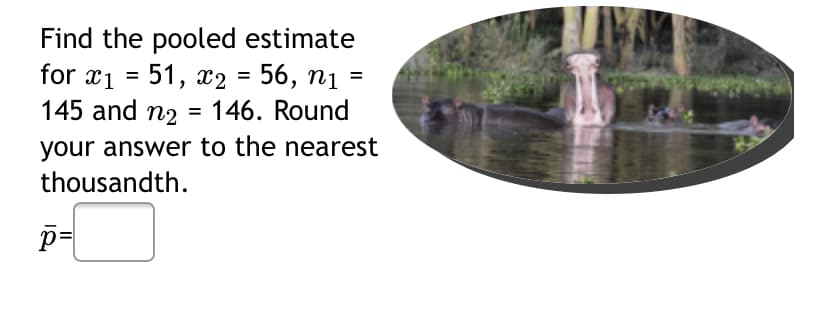 Find the pooled estimate
for x1 = 51, x2 = 56, nị =
145 and n2 =
%D
%3D
146. Round
your answer to the nearest
thousandth.
p=
