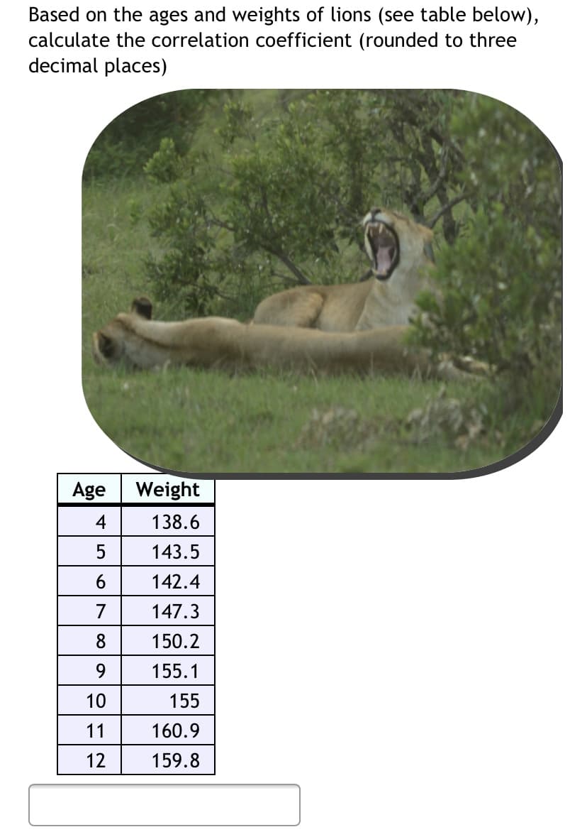 Based on the ages and weights of lions (see table below),
calculate the correlation coefficient (rounded to three
decimal places)
Age
Weight
4
138.6
5
143.5
142.4
7
147.3
8
150.2
9.
155.1
10
155
11
160.9
12
159.8
LO
