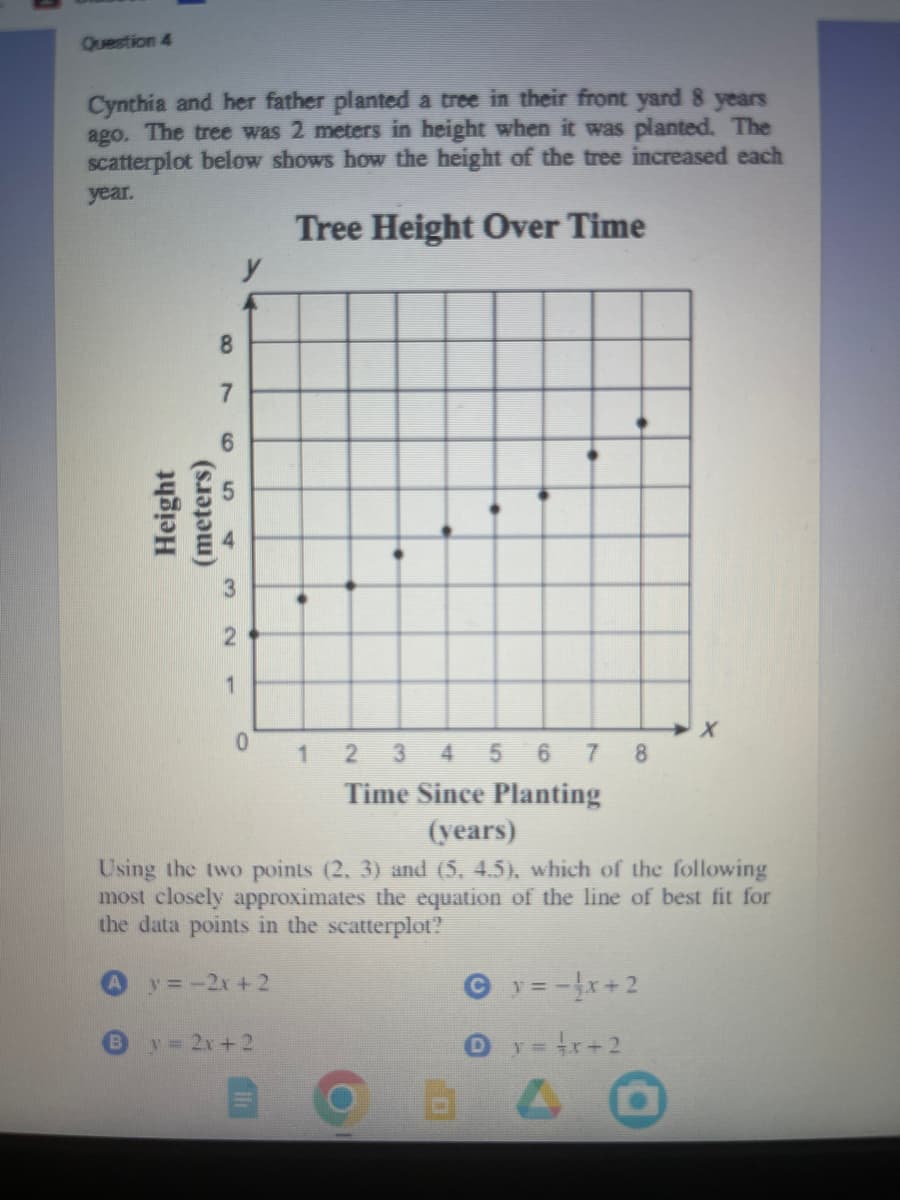 Question 4
Cynthia and her father planted a tree in their front yard 8 years
ago. The tree was 2 meters in height when it was planted. The
scatterplot below shows how the height of the tree increased each
year.
Tree Height Over Time
Height
(meters)
8
7
6
3
2
1
y
0
1
By = 2x + 2
2 3 4 5 6 7 8
Time Since Planting
(years)
Using the two points (2, 3) and (5, 4.5), which of the following
most closely approximates the equation of the line of best fit for
the data points in the scatterplot?
y = -2x + 2
y = -√x+2
X
O y=x+2