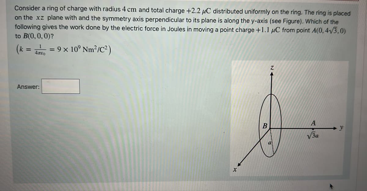 Consider a ring of charge with radius 4 cm and total charge +2.2 μC distributed uniformly on the ring. The ring is placed
on the xz plane with and the symmetry axis perpendicular to its plane is along the y-axis (see Figure). Which of the
following gives the work done by the electric force in Joules in moving a point charge +1.1 μC from point A(0,4√3,0)
to B(0, 0, 0)?
(k
= 9 × 10⁹ Nm²/C²)
1
470
Answer:
x
B
Z
A
√3a
y