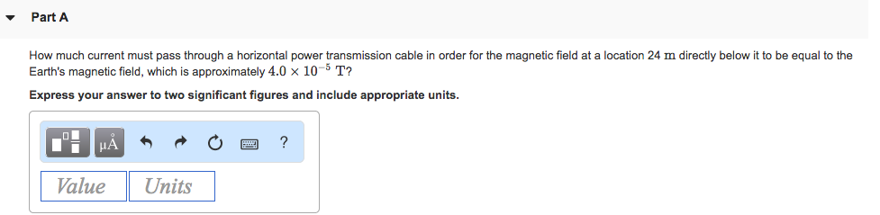 Part A
How much current must pass through a horizontal power transmission cable in order for the magnetic field at a location 24 m directly below it to be equal to the
Earth's magnetic field, which is approximately 4.0 × 10-5 T?
Express your answer to two significant figures and include appropriate units.
μÀ
Value
Units
?