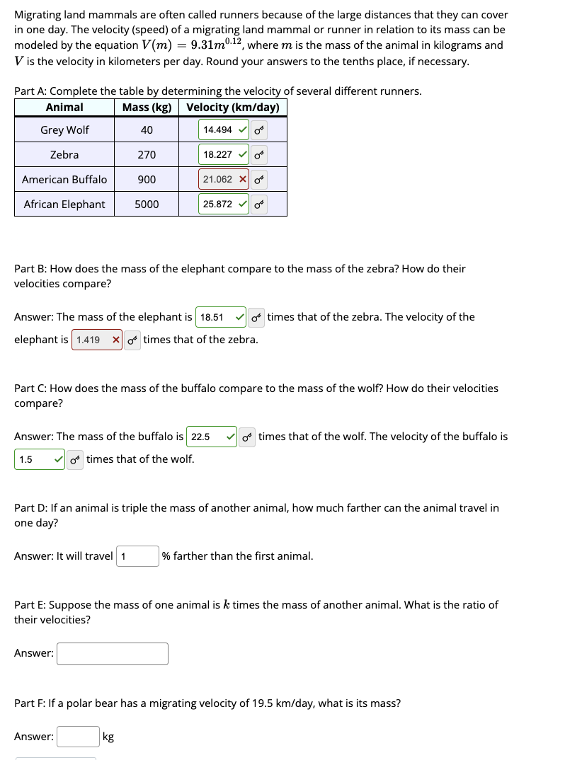 Migrating land mammals are often called runners because of the large distances that they can cover
in one day. The velocity (speed) of a migrating land mammal or runner in relation to its mass can be
modeled by the equation V(m) = 9.31m0.12, where m is the mass of the animal in kilograms and
V is the velocity in kilometers per day. Round your answers to the tenths place, if necessary.
Part A: Complete the table by determining the velocity of several different runners.
Animal
Mass (kg) Velocity (km/day)
Grey Wolf
40
14.494 OB
Zebra
American Buffalo
African Elephant
270
900
5000
Answer: It will travel 1
18.227
Part B: How does the mass of the elephant compare to the mass of the zebra? How do their
velocities compare?
21.062 X
Answer: The mass of the elephant is 18.51
elephant is 1.419 x times that of the zebra.
Answer:
Answer: The mass of the buffalo is 22.5
1.5 ✓o times that of the wolf.
OB
25.872✓ O
Part C: How does the mass of the buffalo compare to the mass of the wolf? How do their velocities
compare?
Answer:
kg
o times that of the zebra. The velocity of the
Part D: If an animal is triple the mass of another animal, how much farther can the animal travel in
one day?
o times that of the wolf. The velocity of the buffalo is
Part E: Suppose the mass of one animal is k times the mass of another animal. What is the ratio of
their velocities?
% farther than the first animal.
Part F: If a polar bear has a migrating velocity of 19.5 km/day, what is its mass?