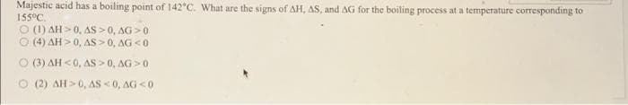 Majestic acid has a boiling point of 142°C. What are the signs of AH, AS, and AG for the boiling process at a temperature corresponding to
155°C.
(1) AH 0, AS >0, AG>0
(4) AH>0, AS > 0, AG <0
O (3) AH<0, AS > 0, AG>0
O (2) AH>0, AS <0, AG<0