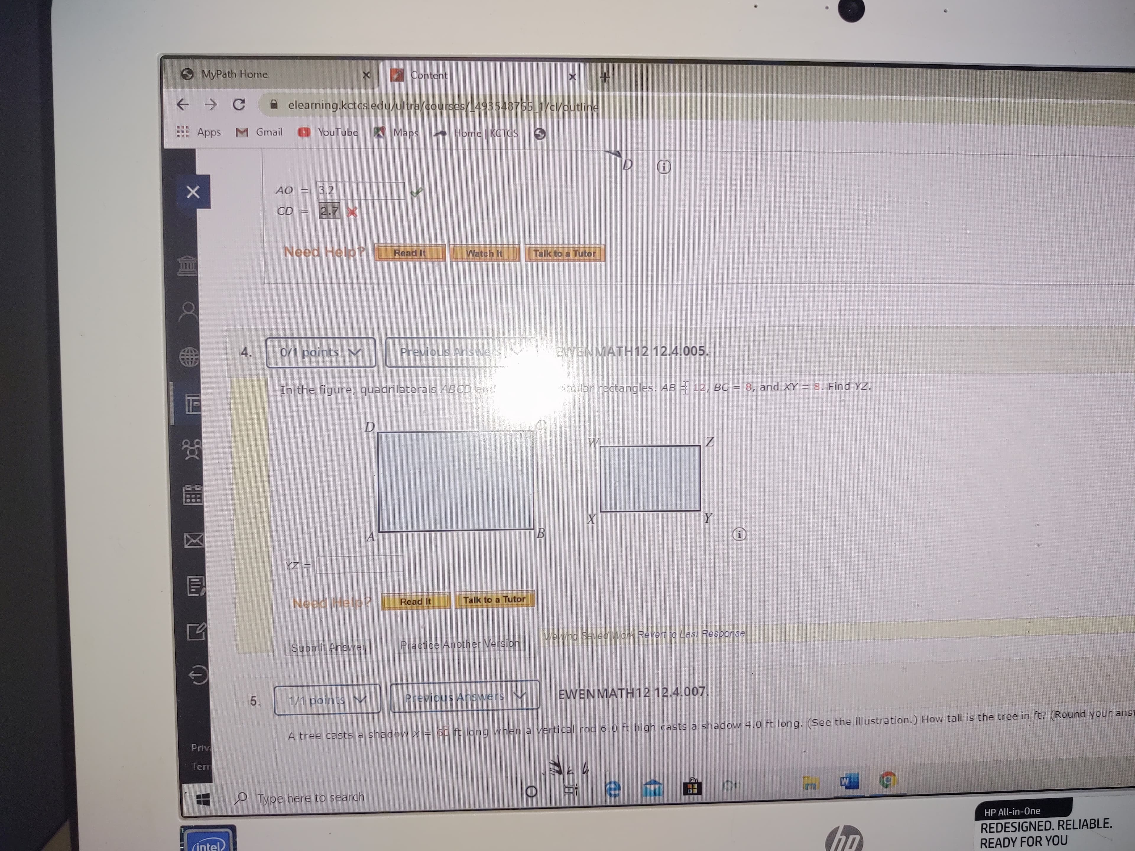 MyPath Home
Content
A elearning.kctcs.edu/ultra/courses/ 493548765 1/cl/outline
: Apps M Gmail
YouTube
Maps
- Home KCTCS
3.2
CD
2.7X
Need Help?
Read It
Watch It
Talk to a Tutor
WB
0/1 points V
Previous Answers,
EWENMATH12 12.4.005.
In the figure, quadrilaterals ABCD and
cimilar rectangles. AB = 12, BC = 8, and XY = 8. Find YZ.
W.
YZ =
Need Help?
Talk to a Tutor
Read It
Viewing Saved Work Revert to Last Response
Submit Answer
Practice Another Version
Previous Answers
EWENMATH12 12.4.007.
5.
1/1 points N
A tree casts a shadow x = 60 ft long when a vertical rod 6.0 ft high casts a shadow 4.0 ft long. (See the illustration.) How tall is the tree in ft? (Round your ansu
Priv
Tern
Type here to search
HP All-in-One
(ho
REDESIGNED. RELIABLE.
READY FOR YOU
(intel
4.
