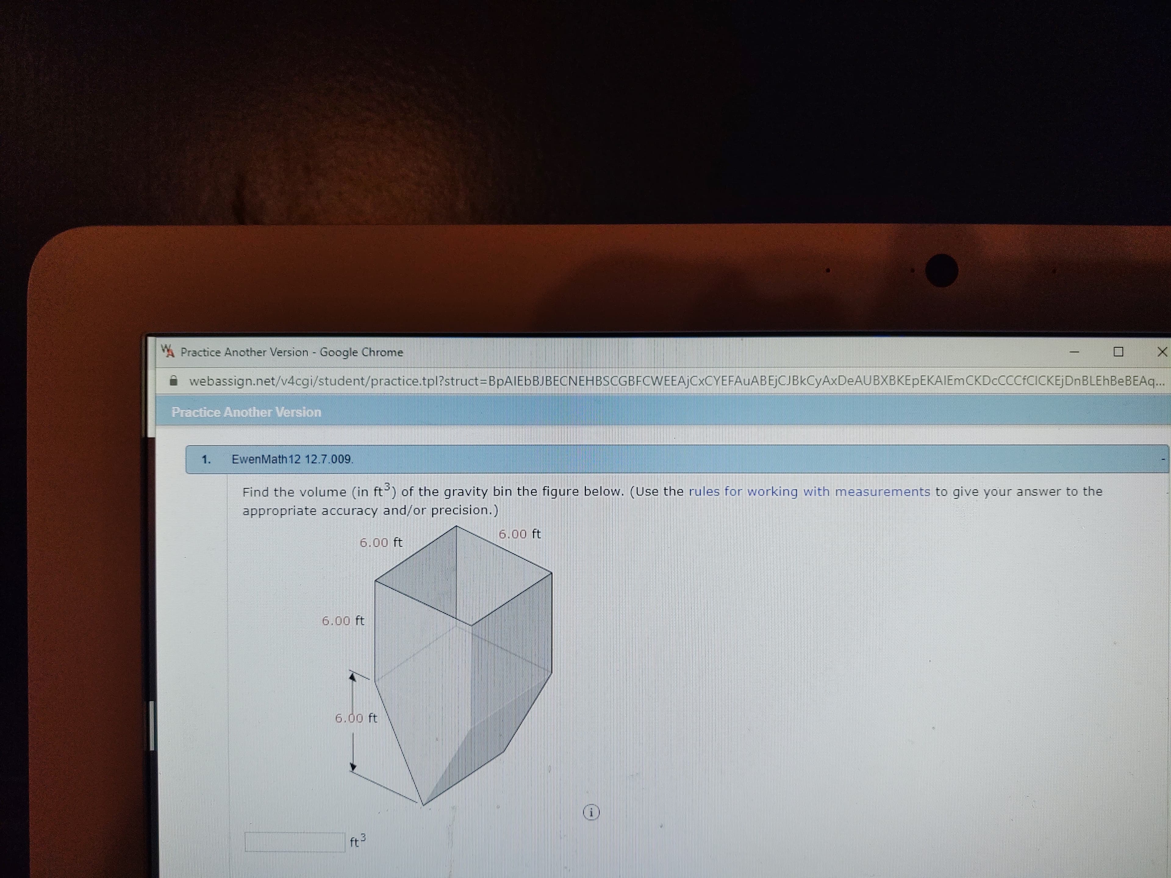 A Practice Another Version - Google Chrome
webassign.net/v4cgi/student/practice.tpl?struct=BpAIEbBJBECNEHBSCGBFCWEEAjCxCYEFAuABEjCJBkCyAxDeAUBXBKEpEKAIEmCKDcCCCfCICKEjDnBLEhBeBEAq..
Practice Another Version
1.
EwenMath 12 12.7.009.
Find the volume (in ft) of the gravity bin the figure below. (Use the rules for working with measurements to give your answer to the
appropriate accuracy and/or precision.)
6.00 ft
6.00 ft
6.00 ft
6.00 ft
ft-
+3
