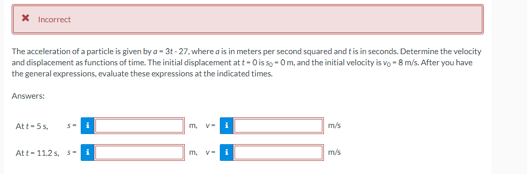 * Incorrect
The acceleration of a particle is given by a = 3t-27, where a is in meters per second squared and t is in seconds. Determine the velocity
and displacement as functions of time. The initial displacement at t = 0 is so = 0 m, and the initial velocity is vo = 8 m/s. After you have
the general expressions, evaluate these expressions at the indicated times.
Answers:
Att = 5s,
S =
Att - 11.2 s, S =
i
i
m, V=
i
m. v= i
m/s
m/s