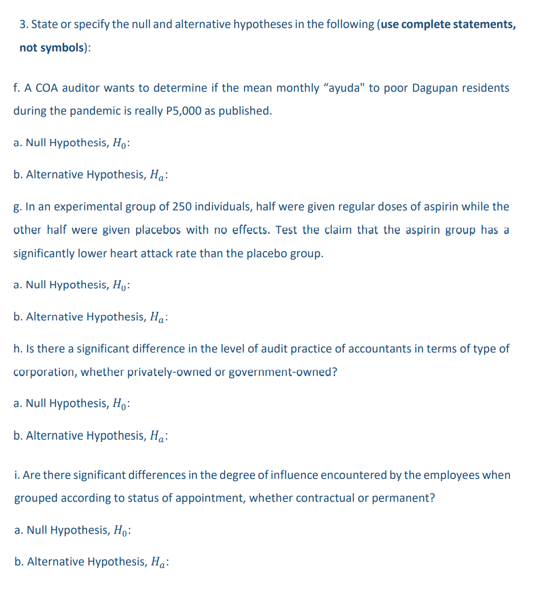 3. State or specify the null and alternative hypotheses in the following (use complete statements,
not symbols):
f. A COA auditor wants to determine if the mean monthly "ayuda" to poor Dagupan residents
during the pandemic is really P5,000 as published.
a. Null Hypothesis, Ho:
b. Alternative Hypothesis, Ha:
g. In an experimental group of 250 individuals, half were given regular doses of aspirin while the
other half were given placebos with no effects. Test the claim that the aspirin group has a
significantly lower heart attack rate than the placebo group.
a. Null Hypothesis, Ho:
b. Alternative Hypothesis, Ha:
h. Is there a significant difference in the level of audit practice of accountants in terms of type of
corporation, whether privately-owned or government-owned?
a. Null Hypothesis, Ho:
b. Alternative Hypothesis, Ha:
i. Are there significant differences in the degree of influence encountered by the employees when
grouped according to status of appointment, whether contractual or permanent?
a. Null Hypothesis, Ho:
b. Alternative Hypothesis, Ha: