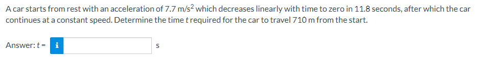 A car starts from rest with an acceleration of 7.7 m/s² which decreases linearly with time to zero in 11.8 seconds, after which the car
continues at a constant speed. Determine the time t required for the car to travel 710 m from the start.
Answer: ti
S