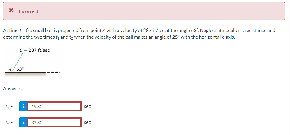 * Incorrect
At time t = 0 a small ball is projected from point A with a velocity of 287 ft/sec at the angle 63°. Neglect atmospheric resistance and
determine the two times t₁ and t₂ when the velocity of the ball makes an angle of 25° with the horizontal x-axis.
A
t₁ =
u = 287 ft/sec
Answers:
t₂ =
63°
i
i
19.80
32.30
sec
sec