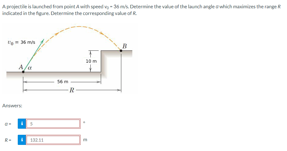A projectile is launched from point A with speed vo= 36 m/s. Determine the value of the launch angle a which maximizes the range R
indicated in the figure. Determine the corresponding value of R.
Vo = 36 m/s
Answers:
a=
A/α
R=
i
5
i 132.11
56 m
-R
10 m
m
B
