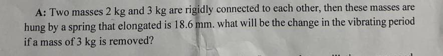 A: Two masses 2 kg and 3 kg are rigidly connected to each other, then these masses are
hung by a spring that elongated is 18.6 mm. what will be the change in the vibrating period
if a mass of 3 kg is removed?