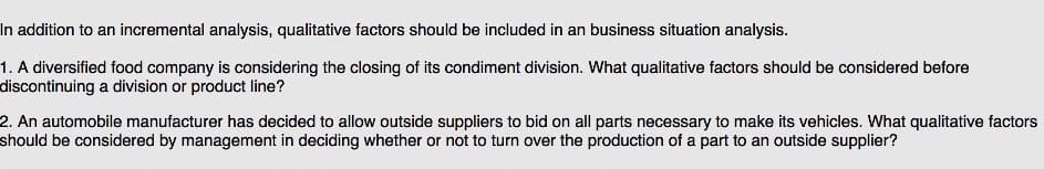 n addition to an incremental analysis, qualitative factors should be included in an business situation analysis.
1. A diversified food company is considering the closing of its condiment division. What qualitative factors should be considered before
discontinuing a division or product line?
2. An automobile manufacturer has decided to allow outside suppliers to bid on all parts necessary to make its vehicles. What qualitative factors
should be considered by management in deciding whether or not to turn over the production of a part to an outside supplier?
