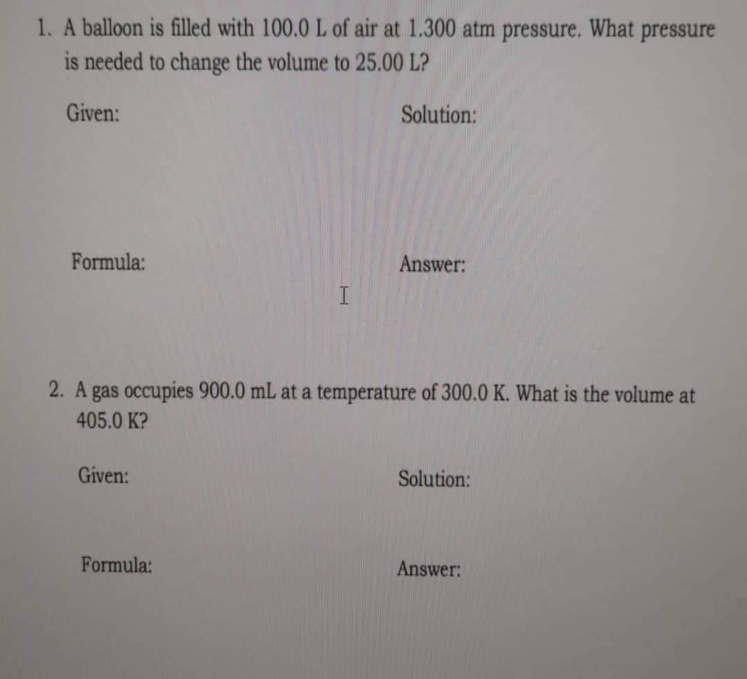 1. A balloon is filled with 100.0 L of air at 1.300 atm pressure. What pressure
is needed to change the volume to 25.00 LP
Given:
Solution:
Formula:
Answer:
I
2. A gas occupies 900.0 mL at a temperature of 300.0 K. What is the volume at
405.0 K?
Given:
Solution:
Formula:
Answer: