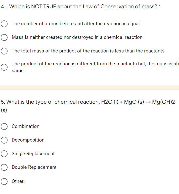 4. . Which is NOT TRUE about the Law of Conservation of mass?
O The number of atoms before and after the reaction is equal.
O Mass is neither created nor destroyed in a chemical reaction.
O The total mass of the product of the reaction is less than the reactants
The product of the reaction is different from the reactants but, the mass is sti
same.
5. What is the type of chemical reaction, H2O (1) + MgO (s) → Mg(OH)2
(s)
O Combination
O Decomposition
O Single Replacement
O Double Replacement
O Other: