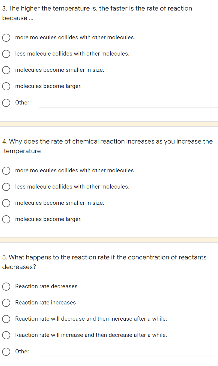 3. The higher the temperature is, the faster is the rate of reaction
because ...
more molecules collides with other molecules.
less molecule collides with other molecules.
molecules become smaller in size.
molecules become larger.
Other:
4. Why does the rate of chemical reaction increases as you increase the
temperature
more molecules collides with other molecules.
less molecule collides with other molecules.
molecules become smaller in size.
molecules become larger.
5. What happens to the reaction rate if the concentration of reactants
decreases?
Reaction rate decreases.
Reaction rate increases
Reaction rate will decrease and then increase after a while.
Reaction rate will increase and then decrease after a while.
Other: