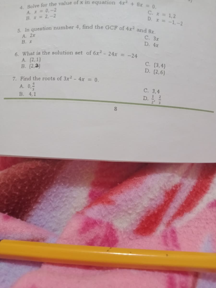 4. Solve for the value of x in equation 4x + 8x 0.
5. In question number 4, find the GCF of 4x2 and 8x.
6. What is the solution set of 6x2 -24x = -24
A. X 0,-2
B. x 2,-2
C. x 1,2
D. x -1,-2
С. Зх
A. 2x
D. 4x
В. Х
А. (2,1)
В. (2,2)
С. (3,4)
D. (2,6)
7. Find the roots of 3x - 4x = 0.
С. 3,4
A. 0,
В. 4, 1
D.
1 2
2' 3
8.
