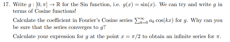 17. Write g : [0, T] → R for the Sin function, i.e. g(x) = sin(x). We can try and write g in
terms of Cosine functions!
Calculate the coefficient in Fourier's Cosine series ELo ak cos(kx) for g. Why can you
be sure that the series converges to g?
Calculate your expression for g at the point x = T/2 to obtain an infinite series for r.
