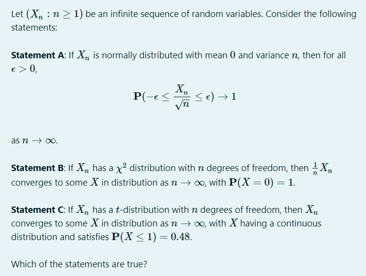 Let (X, : n > 1) be an infinite sequence of random variables. Consider the following
statements:
Statement A: If X, is normally distributed with mean 0 and variance rn, then for all
e > 0,
P(-e <
e) → 1
as n → 0.
Statement B: If X, has a x? distribution withn degrees of freedom, then X,
converges to some X in distribution as n → ∞, with P(X = 0) = 1.
Statement C: If X, has a t-distribution with n degrees of freedom, then X,
converges to some X in distribution as n → 0, with X having a continuous
distribution and satisfies P(X<1) = 0.48.
Which of the statements are true?
VI
