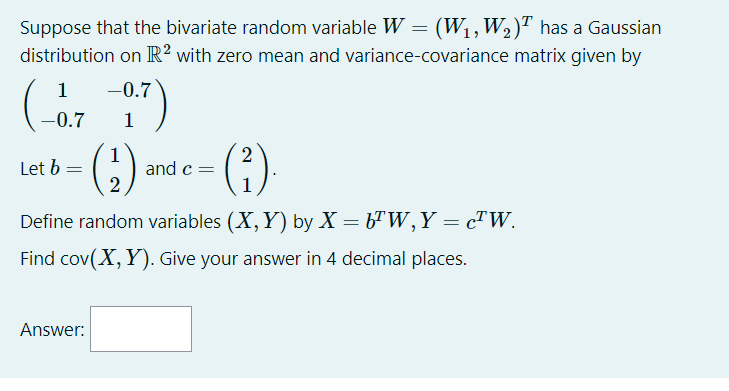 Suppose that the bivariate random variable W = (W1,W2)" has a Gaussian
distribution on R² with zero mean and variance-covariance matrix given by
1
-0.7
-0.7
1
(:)-
(;)
Let b =
1
and c=
Define random variables (X, Y) by X = b"W,Y = cTW.
Find cov(X, Y). Give your answer in 4 decimal places.
Answer:
