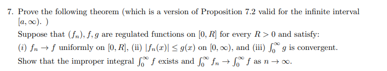 7. Prove the following theorem (which is a version of Proposition 7.2 valid for the infinite interval
[a, 0). )
Suppose that (fn); f, g are regulated functions on [0, R] for every R > 0 and satisfy:
(i) fn → f uniformly on [0, R], (ii) |fn(x)| < g(x) on [0, ∞), and (iii) ſº g is convergent.
Show that the improper integral f f exists and fn →
f as n → o.
