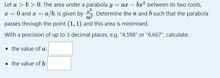 Let a > b > 0. The area under a parabola y = ax – bx² between its two roots,
x = 0 and x = a/b, is given by . Determine the a and b such that the parabola
662
passes through the point (1, 1) and this area is minimised.
With a precision of up to 3 decimal places, e.g. "4.598" or "6.667", calculate:
• the value of a:
• the value of b:
