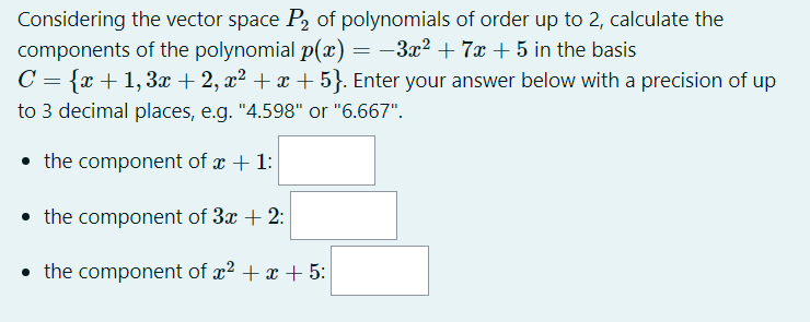 Considering the vector space P, of polynomials of order up to 2, calculate the
components of the polynomial p(x) = –3x² + 7x + 5 in the basis
C = {x +1,3x + 2, x² + x+5}. Enter your answer below with a precision of up
to 3 decimal places, e.g. "4.598" or "6.667".
• the component of x + 1:
• the component of 3x + 2:
• the component of x2 + x + 5:
