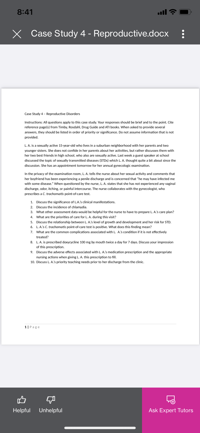 8:41
X Case Study 4 - Reproductive.docx :
Case Study 4 - Reproductive Disorders
Instructions: All questions apply to this case study. Your responses should be brief and to the point. Cite
reference page(s) from Timby, Rosdahl, Drug Guide and ATI books. When asked to provide several
answers, they should be listed in order of priority or significance. Do not assume information that is not
provided.
L. A. is a sexually active 15-year-old who lives in a suburban neighborhood with her parents and two
younger sisters. She does not confide in her parents about her activities, but rather discusses them with
her two best friends in high school, who also are sexually active. Last week a guest speaker at school
discussed the topic of sexually transmitted diseases (STDs) which L. A. thought quite a bit about since the
discussion. She has an appointment tomorrow for her annual gynecologic examination.
In the privacy of the examination room, L. A. tells the nurse about her sexual activity and comments that
her boyfriend has been experiencing a penile discharge and is concerned that "he may have infected me
with some disease." When questioned by the nurse, L. A. states that she has not experienced any vaginal
discharge, odor, itching, or painful intercourse. The nurse collaborates with the gynecologist, who
prescribes a C. trachomatis point-of-care test.
1. Discuss the significance of L.A.'s clinical manifestations.
2. Discuss the incidence of chlamydia.
3. What other assessment data would be helpful for the nurse to have to prepare L. A.'s care plan?
4. What are the priorities of care for L. A. during this visit?
5. Discuss the relationship between L. A.'s level of growth and development and her risk for STD.
6. L. A.'s C. trachomatis point-of-care test is positive. What does this finding mean?
7. What are the common complications associated with L. A.'s condition if it is not effectively
treated?
8. L. A. is prescribed doxycycline 100 mg by mouth twice a day for 7 days. Discuss your impression
of this prescription.
9. Discuss the adverse effects associated with L. A.'s medication prescription and the appropriate
nursing actions when giving L. A. this prescription to fill.
10. Discuss L. A.'s priority teaching needs prior to her discharge from the clinic.
1| Page
Helpful Unhelpful
Ask Expert Tutors