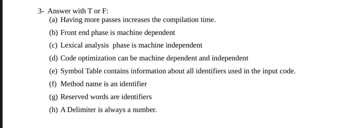 3- Answer with T or F:
(a) Having more passes increases the compilation time.
(b) Front end phase is machine dependent
(c) Lexical analysis phase is machine independent
(d) Code optimization can be machine dependent and independent
(e) Symbol Table contains information about all identifiers used in the input code.
(f) Method name is an identifier
(g) Reserved words are identifiers
(h) A Delimiter is always a number.
