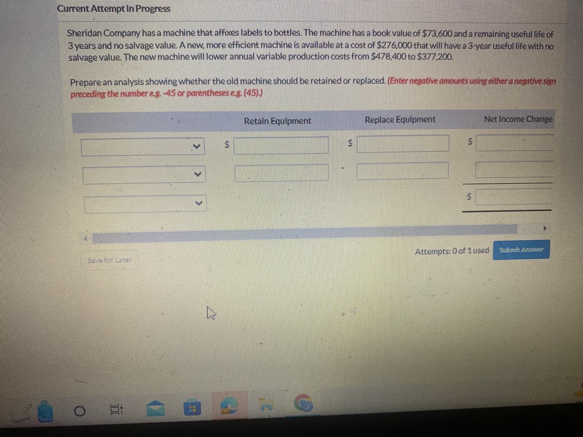 Current Attempt in Progress
Sheridan Company has a machine that affixes labels to bottles. The machine has a book value of $73,600 and a remaining useful life of
3 years and no salvage value. A new, more efficient machine is available at a cost of $276,000 that will have a 3-year useful life with no
salvage value. The new machine will lower annual variable production costs from $478.400 to $377,200.
Prepare an analysis showing whether the old machine should be retained or replaced. (Enter negative amounts using either a negative sign
preceding the number eg. -45 or parentheses e.g. (45).)
O
Save for Later
10
V
ww
$
2
Retain Equipment
H
C
$
Replace Equipment
$
$
Net Income Change
Attempts: 0 of 1 used
Submit Answer