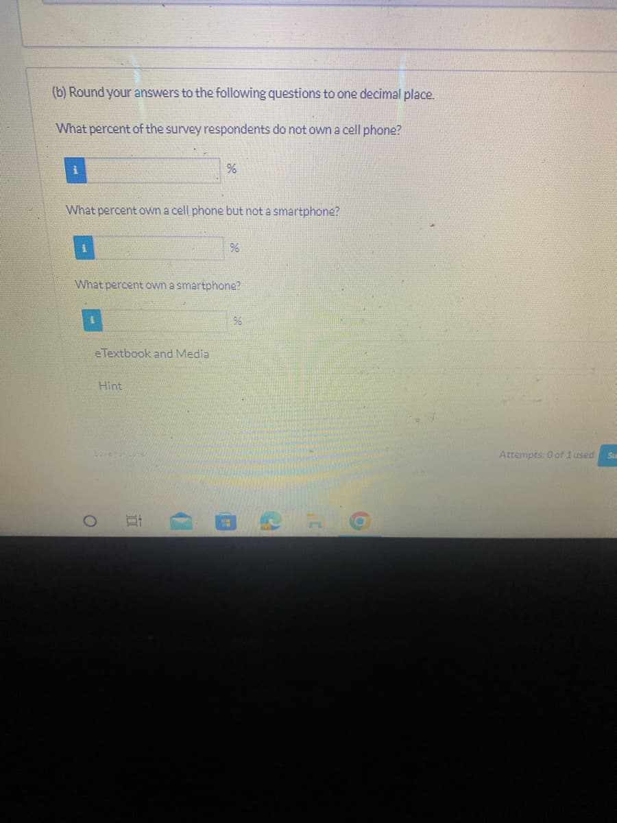 (b) Round your answers to the following questions to one decimal place.
What percent of the survey respondents do not own a cell phone?
1
What percent own a cell phone but not a smartphone?
e Textbook and Media
What percent own a smartphone?
Hint
32 ergs Cen
O
%
100
%
196
2
O
Attempts: 0 of 1 used
