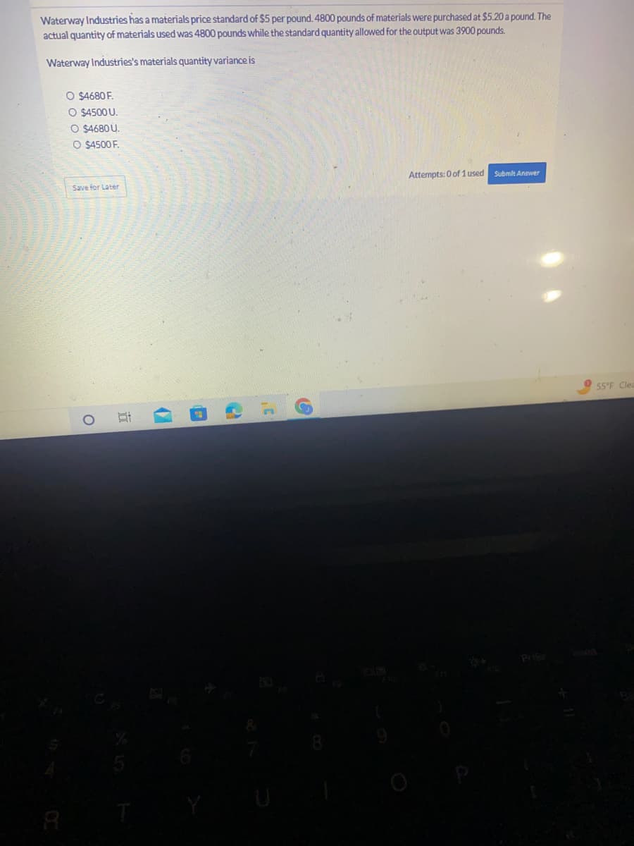 Waterway Industries has a materials price standard of $5 per pound. 4800 pounds of materials were purchased at $5.20 a pound. The
actual quantity of materials used was 4800 pounds while the standard quantity allowed for the output was 3900 pounds.
Waterway Industries's materials quantity variance is
O $4680 F.
O $4500 U.
O $4680 U.
O $4500 F.
Save for Later
Si
(
2
Attempts: 0 of 1 used Submit Answer
Prise
55°F Clea