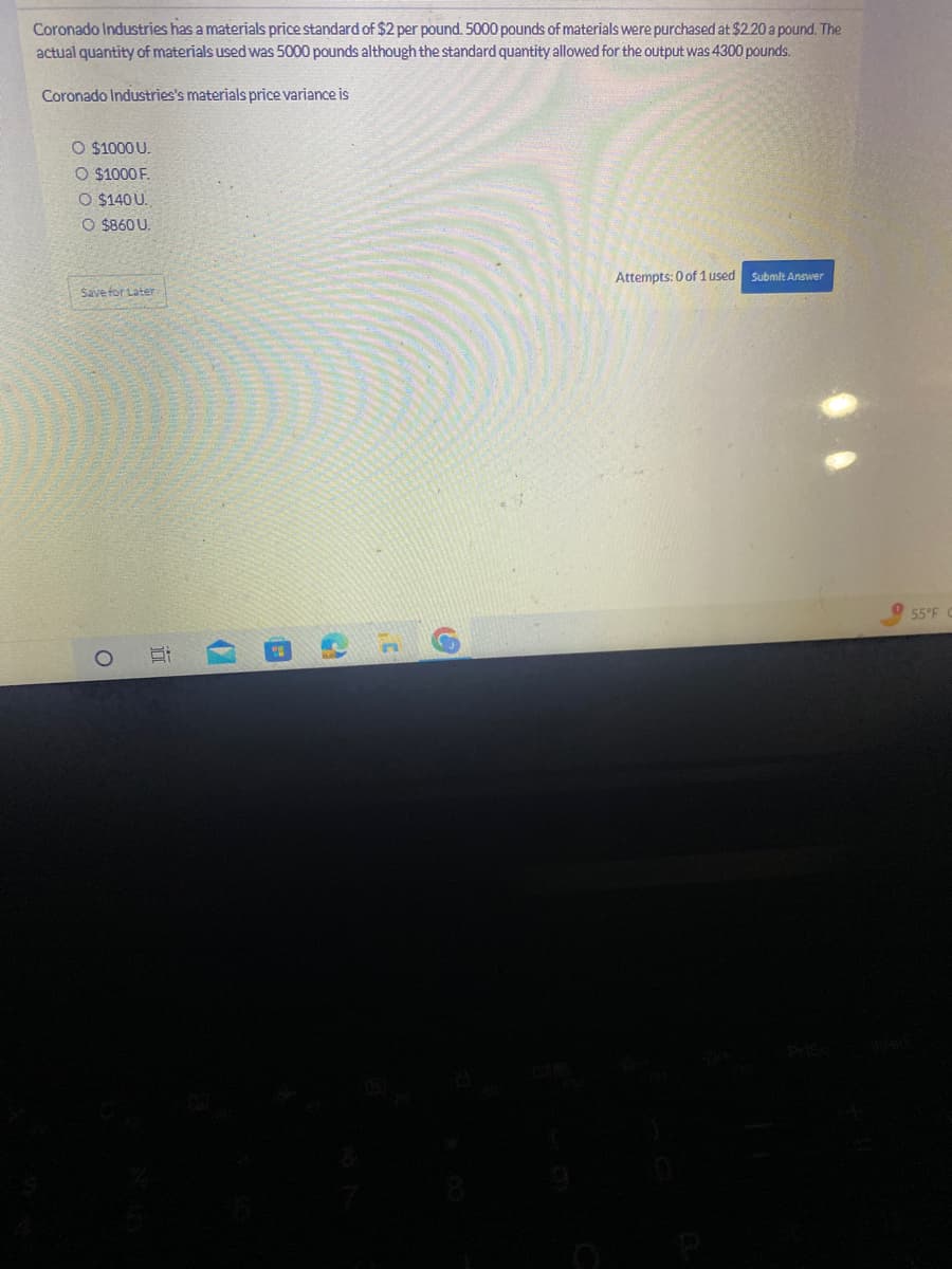 Coronado Industries has a materials price standard of $2 per pound. 5000 pounds of materials were purchased at $2.20 a pound. The
actual quantity of materials used was 5000 pounds although the standard quantity allowed for the output was 4300 pounds.
Coronado Industries's materials price variance is
O $1000 U.
O $1000 F.
O $140 U.
O $860 U.
Save for Later
O
6:
(
199
C
Attempts: 0 of 1 used
Submit Answer
55°F