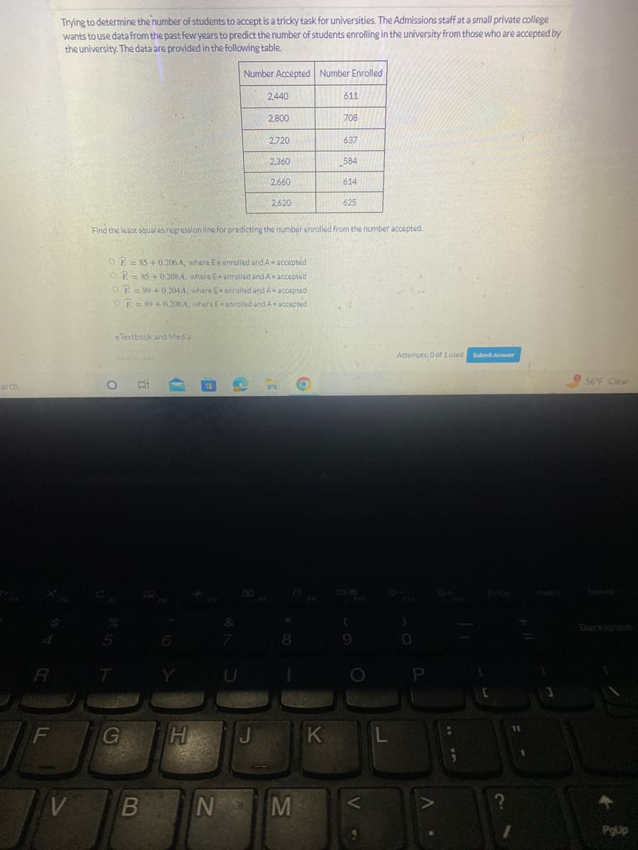 arch
R
LL
F
Trying to determine the number of students to accept is a tricky task for universities. The Admissions staff at a small private college
wants to use data from the past few years to predict the number of students enrolling in the university from those who are accepted by
the university. The data are provided in the following table.
V
eTextbook and Media
Savetor Late
O Hi
OE=85 +0.206 A, where E-enrolled and A = accepted
OE=85 +0.208 A, where E= enrolled and A = accepted
OE=89 +0.2044, where 5-enrolled and A = accepted
E89 +0.208A, where E= enrolled and A = accepted
G
H
Number Accepted Number Enrolled
&
7
2440
2.800
Find the least squares regression line for predicting the number enrolled from the number accepted.
J
2,720
2,360
2,660
2,620
8
BN M
611
K
708
637
584
614
625
(
9
L
Attempts: 0 of 1 used
;
Submit Answer
[
?
1
56°F Clear
Backspace
+
PgUp